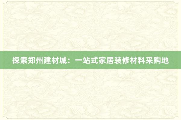 探索郑州建材城：一站式家居装修材料采购地