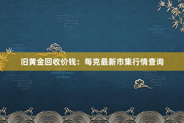 旧黄金回收价钱：每克最新市集行情查询